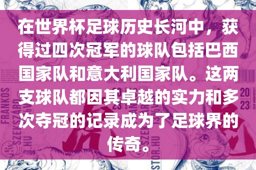 在世界杯足球历史长河中，获得过四次冠军的球队包括巴西国家队和意大利国家队。这两支球队都因其卓越的实力和多次夺冠的记录成为了足球界的传奇。