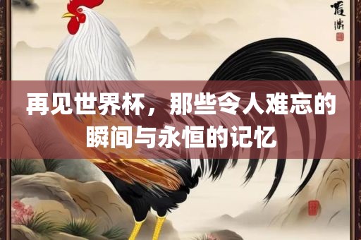 再见世界杯，那些令人难忘的瞬间与永恒的记忆