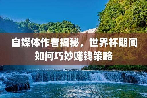 自媒体作者揭秘，世界杯期间如何巧妙赚钱策略