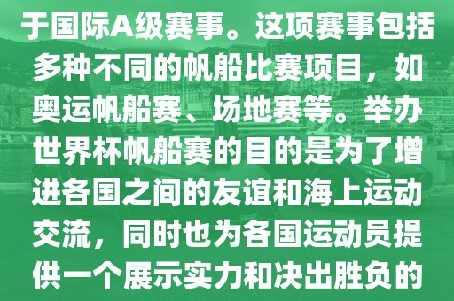 世界杯帆船赛是一项具有世界影响力的水上运动赛事，它属于国际A级赛事。这项赛事包括多种不同的帆船比赛项目，如奥运帆船赛、场地赛等。举办世界杯帆船赛的目的是为了增进各国之间的友谊和海上运动交流，同时也为各国运动员提供一个展示实力和决出胜负的平台。以下是关于世界杯帆船赛的一些重要信息