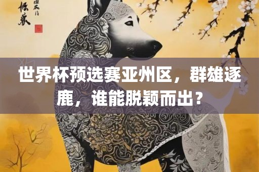 世界杯预选赛亚州区，群雄逐鹿，谁能脱颖而出？