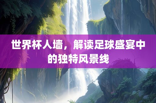 世界杯人墙，解读足球盛宴中的独特风景线