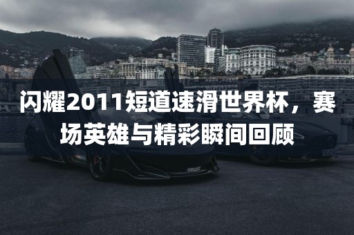 闪耀2011短道速滑世界杯，赛场英雄与精彩瞬间回顾