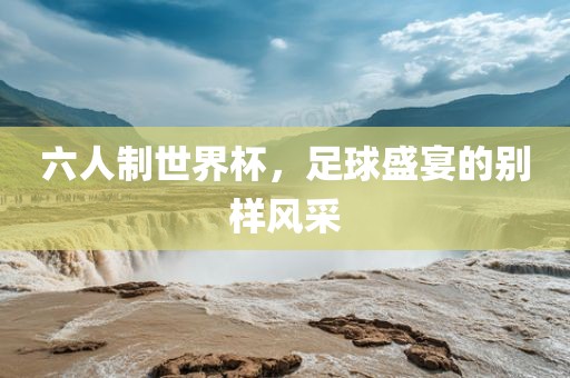 六人制世界杯，足球盛宴的别样风采