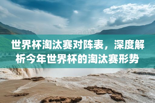 世界杯淘汰赛对阵表，深度解析今年世界杯的淘汰赛形势