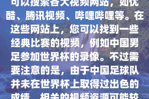 关于中国足球世界杯的视频，您可以搜索各大视频网站，如优酷、腾讯视频、哔哩哔哩等。在这些网站上，您可以找到一些经典比赛的视频，例如中国男足参加世界杯的录像。不过需要注意的是，由于中国足球队并未在世界杯上取得过出色的成绩，相关的视频资源可能较少。