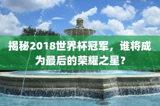 揭秘2018世界杯冠军，谁将成为最后的荣耀之星？
