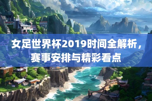 女足世界杯2019时间全解析，赛事安排与精彩看点