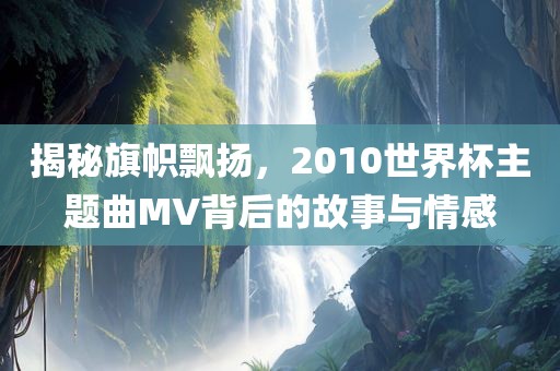 揭秘旗帜飘扬，2010世界杯主题曲MV背后的故事与情感