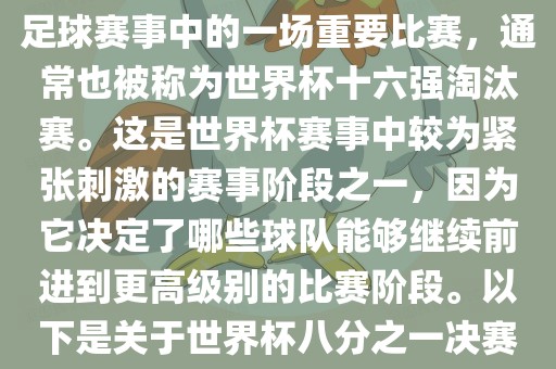 世界杯八分之一决赛是世界杯足球赛事中的一场重要比赛，通常也被称为世界杯十六强淘汰赛。这是世界杯赛事中较为紧张刺激的赛事阶段之一，因为它决定了哪些球队能够继续前进到更高级别的比赛阶段。以下是关于世界杯八分之一决赛的详细介绍