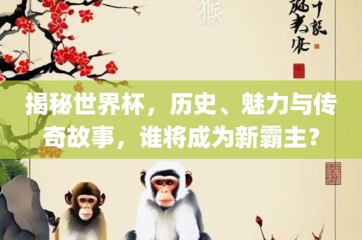 揭秘世界杯，历史、魅力与传奇故事，谁将成为新霸主？
