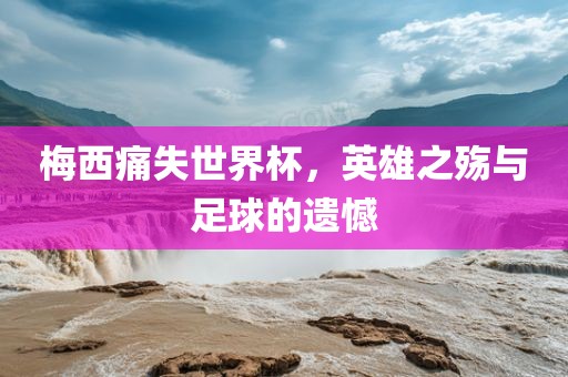 梅西痛失世界杯，英雄之殇与足球的遗憾