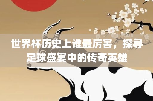 世界杯历史上谁最厉害，探寻足球盛宴中的传奇英雄