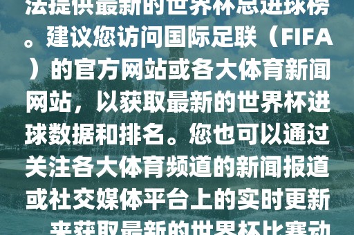 根据我所掌握的信息，暂时无法提供最新的世界杯总进球榜。建议您访问国际足联（FIFA）的官方网站或各大体育新闻网站，以获取最新的世界杯进球数据和排名。您也可以通过关注各大体育频道的新闻报道或社交媒体平台上的实时更新，来获取最新的世界杯比赛动态和进球信息。