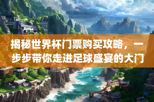 揭秘世界杯门票购买攻略，一步步带你走进足球盛宴的大门