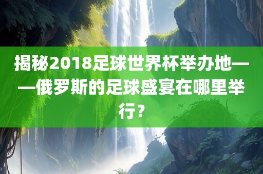 揭秘2018足球世界杯举办地——俄罗斯的足球盛宴在哪里举行？
