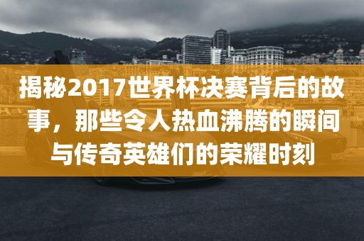 揭秘2017世界杯决赛背后的故事，那些令人热血沸腾的瞬间与传奇英雄们的荣耀时刻