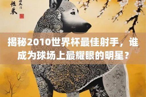 揭秘2010世界杯最佳射手，谁成为球场上最耀眼的明星？