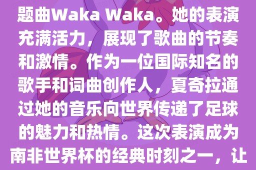 在南非世界杯开幕式上，夏奇拉（Shakira）表演了官方主题曲Waka Waka。她的表演充满活力，展现了歌曲的节奏和激情。作为一位国际知名的歌手和词曲创作人，夏奇拉通过她的音乐向世界传递了足球的魅力和热情。这次表演成为南非世界杯的经典时刻之一，让全球观众感受到了足球和音乐的力量。