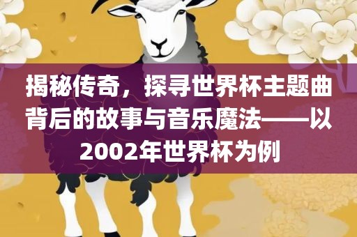 揭秘传奇，探寻世界杯主题曲背后的故事与音乐魔法——以2002年世界杯为例