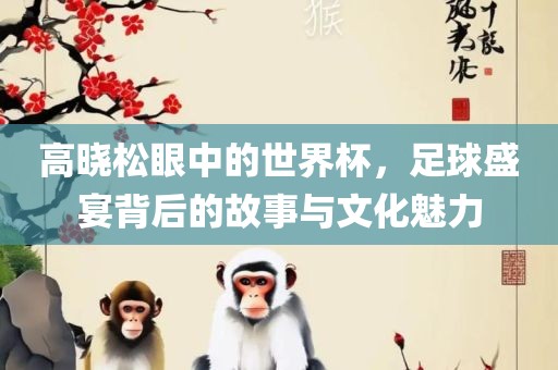 高晓松眼中的世界杯，足球盛宴背后的故事与文化魅力