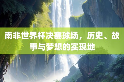 南非世界杯决赛球场，历史、故事与梦想的实现地