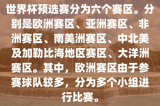 世界杯预选赛分为六个赛区。分别是欧洲赛区、亚洲赛区、非洲赛区、南美洲赛区、中北美及加勒比海地区赛区、大洋洲赛区。其中，欧洲赛区由于参赛球队较多，分为多个小组进行比赛。