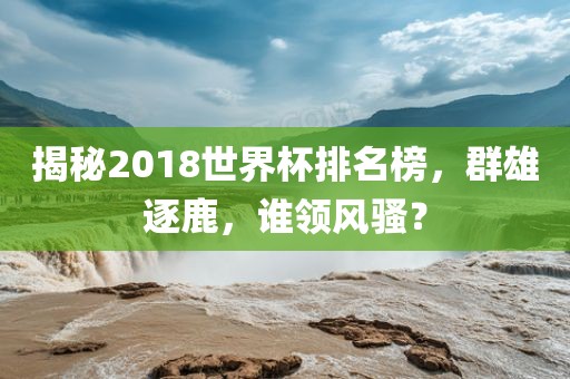 揭秘2018世界杯排名榜，群雄逐鹿，谁领风骚？