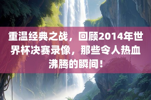 重温经典之战，回顾2014年世界杯决赛录像，那些令人热血沸腾的瞬间！