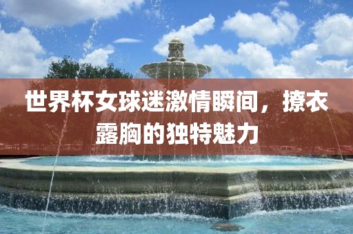 世界杯女球迷激情瞬间，撩衣露胸的独特魅力