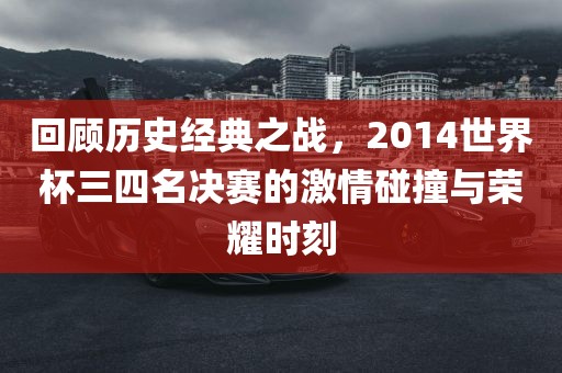 回顾历史经典之战，2014世界杯三四名决赛的激情碰撞与荣耀时刻
