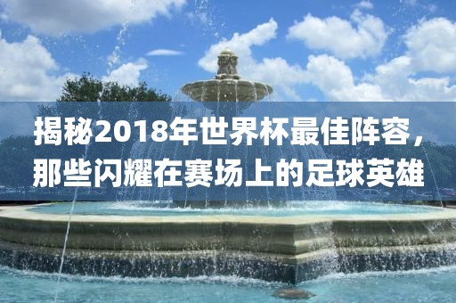 揭秘2018年世界杯最佳阵容，那些闪耀在赛场上的足球英雄