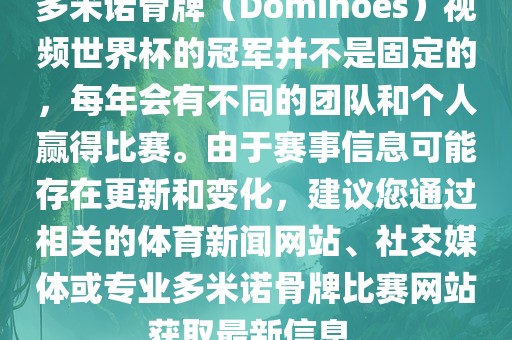 多米诺骨牌（Dominoes）视频世界杯的冠军并不是固定的，每年会有不同的团队和个人赢得比赛。由于赛事信息可能存在更新和变化，建议您通过相关的体育新闻网站、社交媒体或专业多米诺骨牌比赛网站获取最新信息。