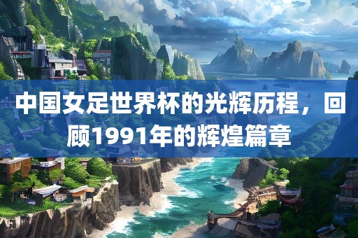 中国女足世界杯的光辉历程，回顾1991年的辉煌篇章