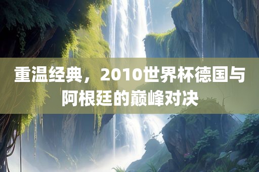 重温经典，2010世界杯德国与阿根廷的巅峰对决
