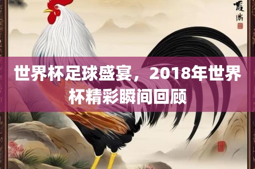 世界杯足球盛宴，2018年世界杯精彩瞬间回顾