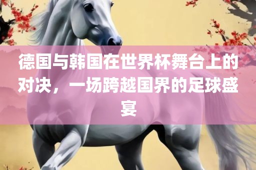 德国与韩国在世界杯舞台上的对决，一场跨越国界的足球盛宴