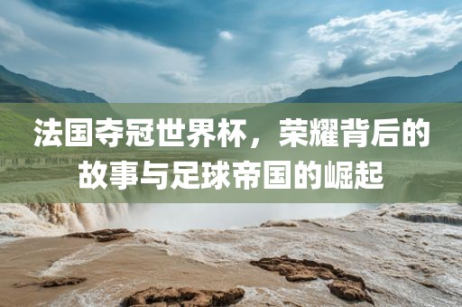 法国夺冠世界杯，荣耀背后的故事与足球帝国的崛起
