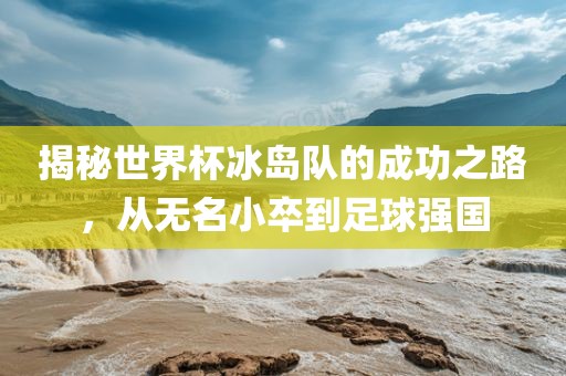 揭秘世界杯冰岛队的成功之路，从无名小卒到足球强国