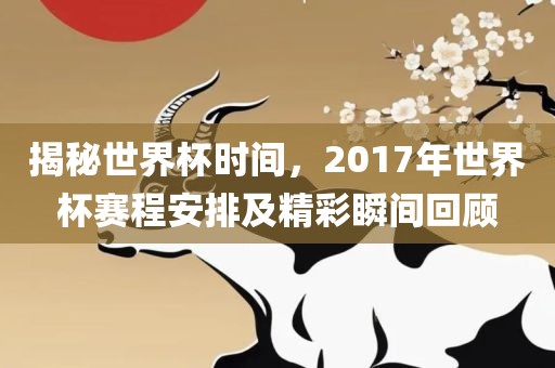 揭秘世界杯时间，2017年世界杯赛程安排及精彩瞬间回顾