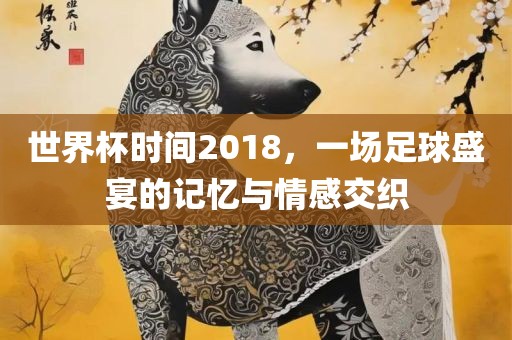 世界杯时间2018，一场足球盛宴的记忆与情感交织