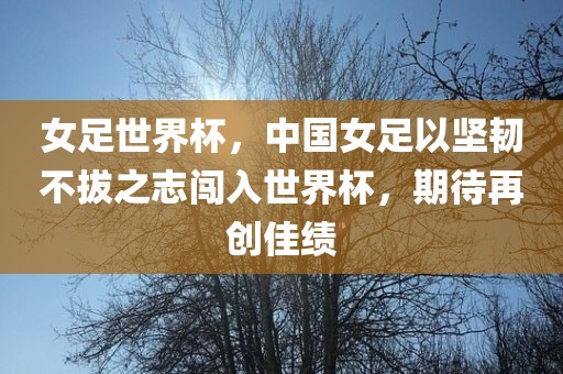 女足世界杯，中国女足以坚韧不拔之志闯入世界杯，期待再创佳绩