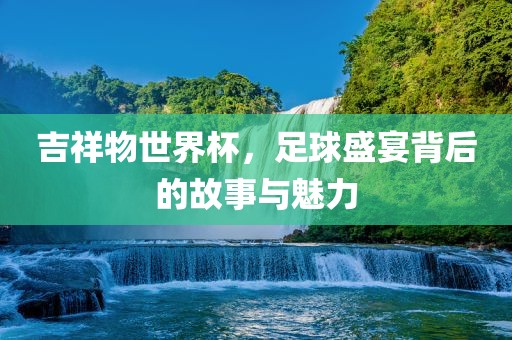吉祥物世界杯，足球盛宴背后的故事与魅力