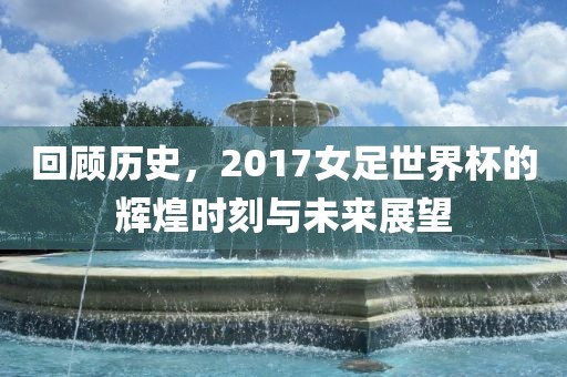 回顾历史，2017女足世界杯的辉煌时刻与未来展望