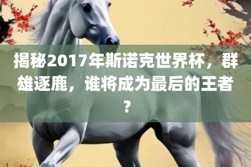 揭秘2017年斯诺克世界杯，群雄逐鹿，谁将成为最后的王者？