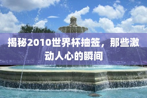 揭秘2010世界杯抽签，那些激动人心的瞬间