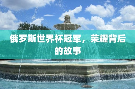 俄罗斯世界杯冠军，荣耀背后的故事