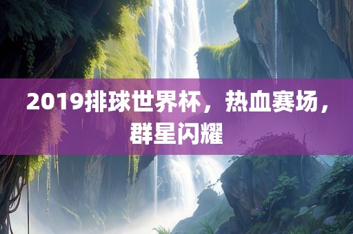 2019排球世界杯，热血赛场，群星闪耀
