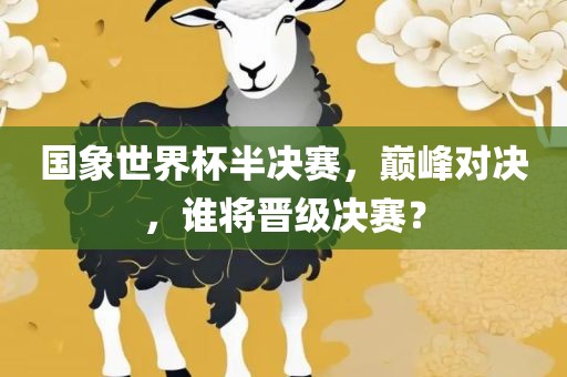 国象世界杯半决赛，巅峰对决，谁将晋级决赛？