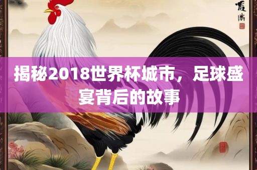 揭秘2018世界杯城市，足球盛宴背后的故事